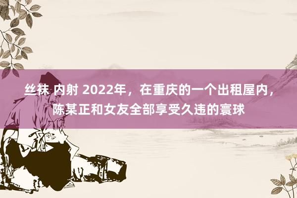 丝袜 内射 2022年，在重庆的一个出租屋内，陈某正和女友全部享受久违的寰球