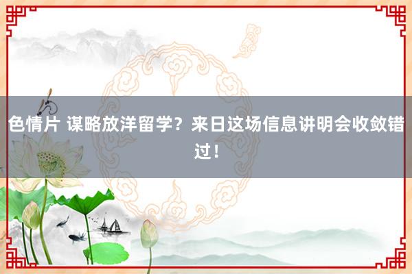 色情片 谋略放洋留学？来日这场信息讲明会收敛错过！