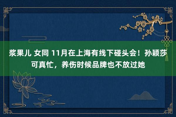 浆果儿 女同 11月在上海有线下碰头会！孙颖莎可真忙，养伤时候品牌也不放过她