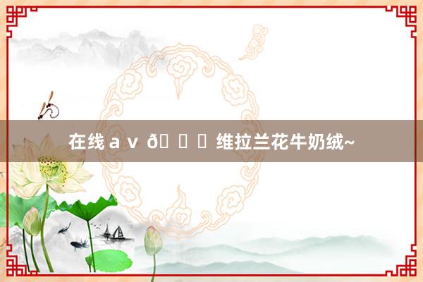 在线ａｖ 😝维拉兰花牛奶绒~