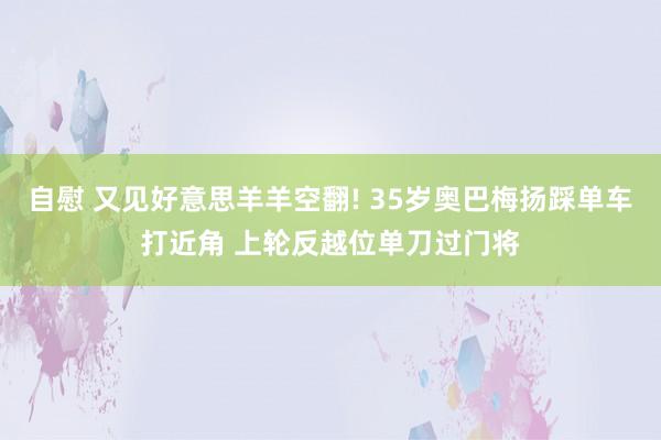 自慰 又见好意思羊羊空翻! 35岁奥巴梅扬踩单车打近角 上轮反越位单刀过门将