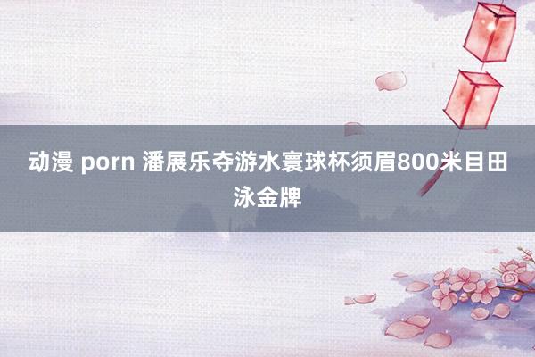 动漫 porn 潘展乐夺游水寰球杯须眉800米目田泳金牌