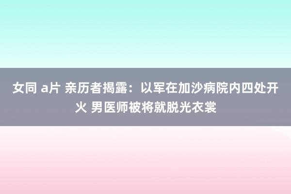 女同 a片 亲历者揭露：以军在加沙病院内四处开火 男医师被将就脱光衣裳