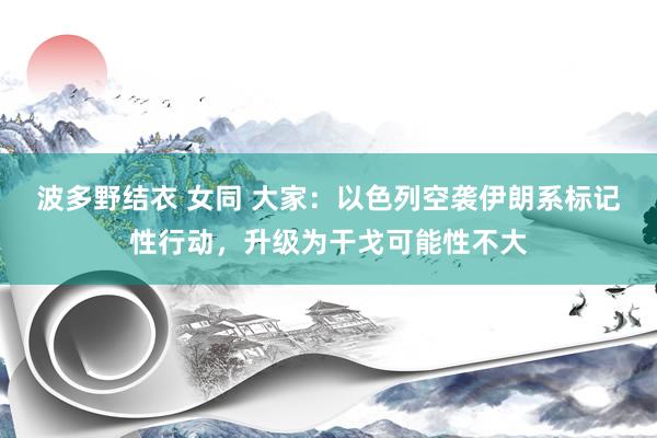 波多野结衣 女同 大家：以色列空袭伊朗系标记性行动，升级为干戈可能性不大