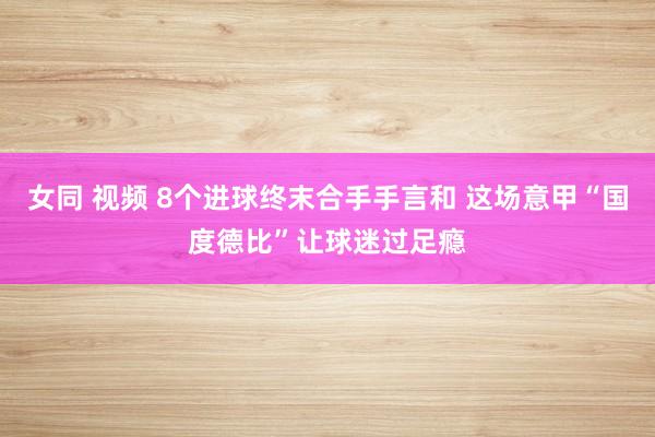 女同 视频 8个进球终末合手手言和 这场意甲“国度德比”让球迷过足瘾