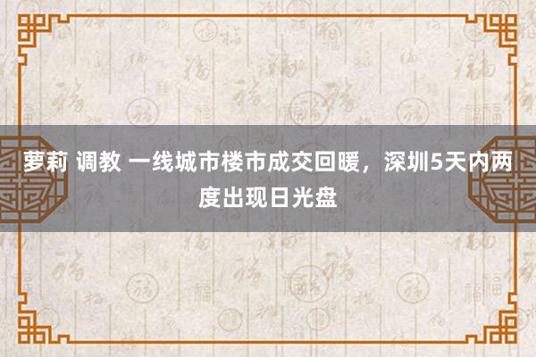 萝莉 调教 一线城市楼市成交回暖，深圳5天内两度出现日光盘