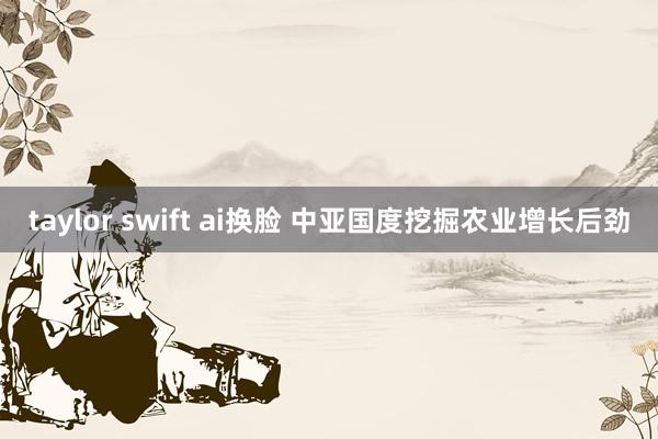 taylor swift ai换脸 中亚国度挖掘农业增长后劲