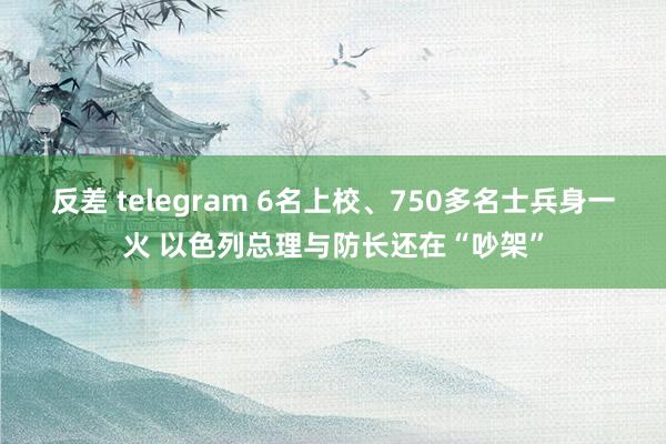 反差 telegram 6名上校、750多名士兵身一火 以色列总理与防长还在“吵架”