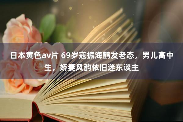 日本黄色av片 69岁寇振海鹤发老态，男儿高中生，娇妻风韵依旧迷东谈主