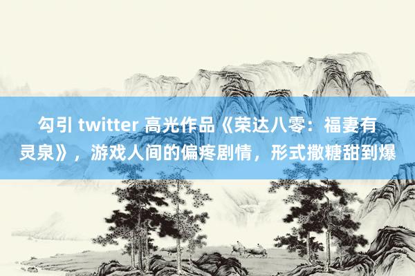 勾引 twitter 高光作品《荣达八零：福妻有灵泉》，游戏人间的偏疼剧情，形式撒糖甜到爆