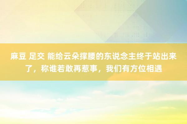 麻豆 足交 能给云朵撑腰的东说念主终于站出来了，称谁若敢再惹事，我们有方位相遇