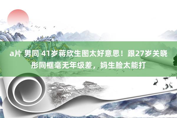 a片 男同 41岁蒋欣生图太好意思！跟27岁关晓彤同框毫无年级差，妈生脸太能打