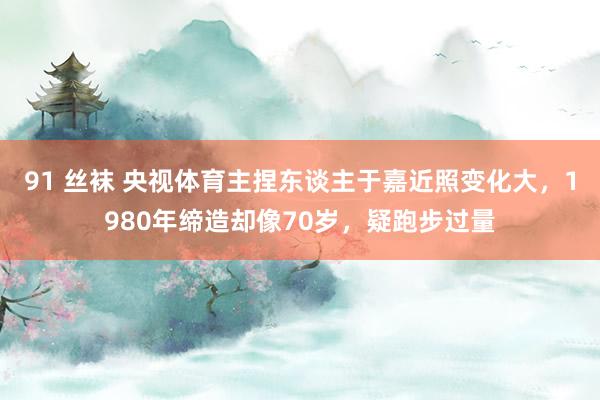 91 丝袜 央视体育主捏东谈主于嘉近照变化大，1980年缔造却像70岁，疑跑步过量