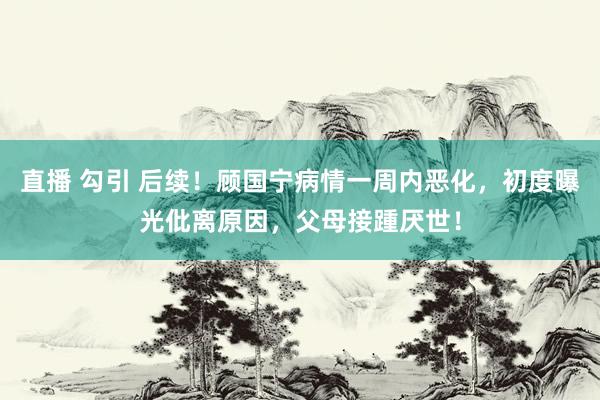 直播 勾引 后续！顾国宁病情一周内恶化，初度曝光仳离原因，父母接踵厌世！