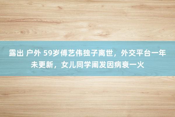 露出 户外 59岁傅艺伟独子离世，外交平台一年未更新，女儿同学阐发因病衰一火