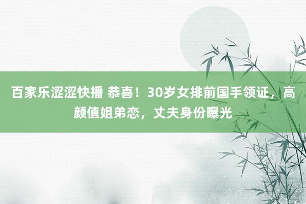 百家乐涩涩快播 恭喜！30岁女排前国手领证，高颜值姐弟恋，丈夫身份曝光