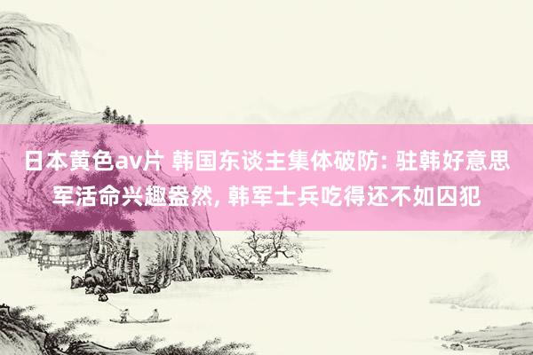 日本黄色av片 韩国东谈主集体破防: 驻韩好意思军活命兴趣盎然， 韩军士兵吃得还不如囚犯