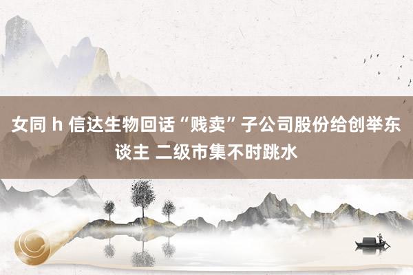 女同 h 信达生物回话“贱卖”子公司股份给创举东谈主 二级市集不时跳水