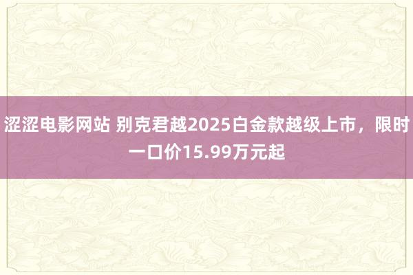 涩涩电影网站 别克君越2025白金款越级上市，限时一口价15.99万元起