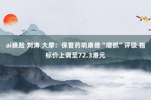 ai换脸 刘涛 大摩：保管药明康德“增抓”评级 指标价上调至72.3港元