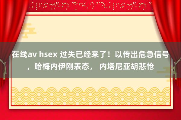 在线av hsex 过失已经来了！以传出危急信号，哈梅内伊刚表态， 内塔尼亚胡悲怆