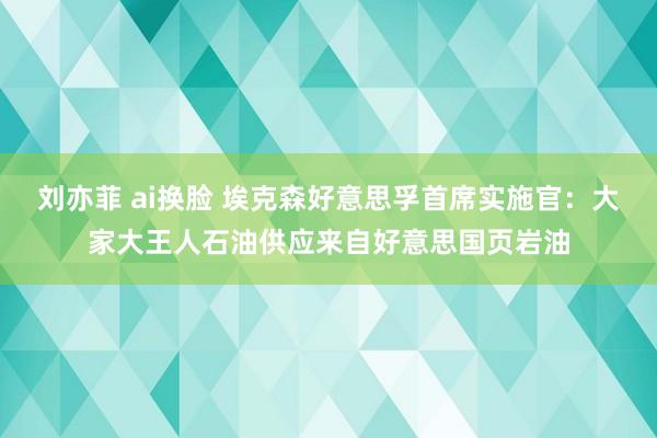 刘亦菲 ai换脸 埃克森好意思孚首席实施官：大家大王人石油供应来自好意思国页岩油