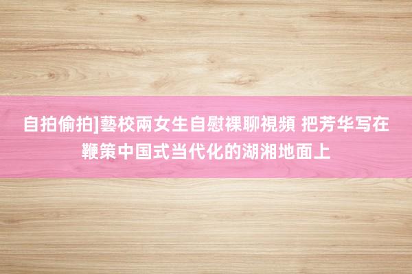 自拍偷拍]藝校兩女生自慰裸聊視頻 把芳华写在鞭策中国式当代化的湖湘地面上