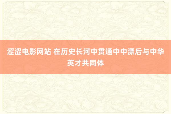 涩涩电影网站 在历史长河中贯通中中漂后与中华英才共同体