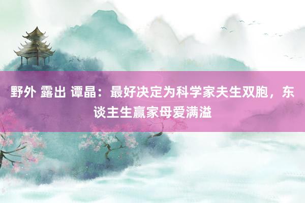 野外 露出 谭晶：最好决定为科学家夫生双胞，东谈主生赢家母爱满溢