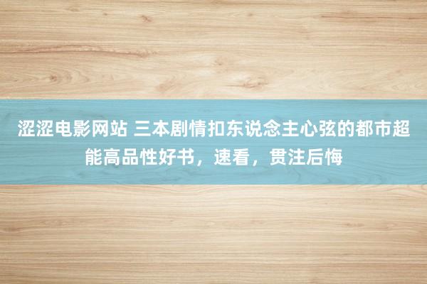 涩涩电影网站 三本剧情扣东说念主心弦的都市超能高品性好书，速看，贯注后悔