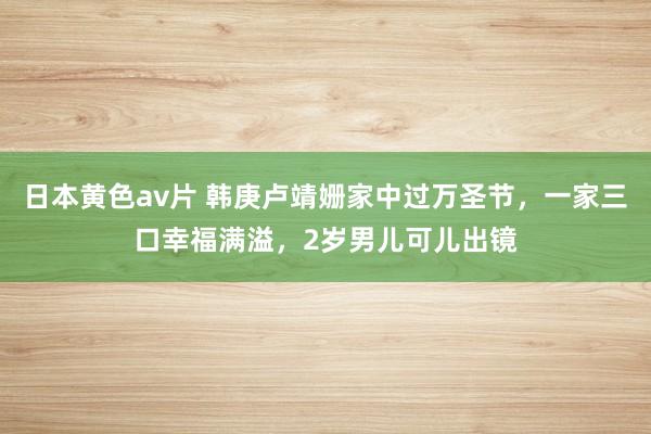 日本黄色av片 韩庚卢靖姗家中过万圣节，一家三口幸福满溢，2岁男儿可儿出镜