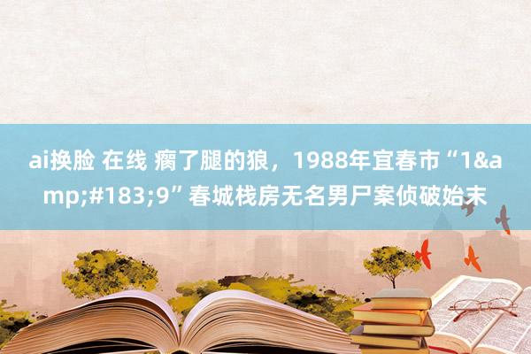 ai换脸 在线 瘸了腿的狼，1988年宜春市“1&#183;9”春城栈房无名男尸案侦破始末