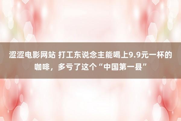 涩涩电影网站 打工东说念主能喝上9.9元一杯的咖啡，多亏了这个“中国第一县”