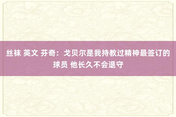 丝袜 英文 芬奇：戈贝尔是我持教过精神最签订的球员 他长久不会退守