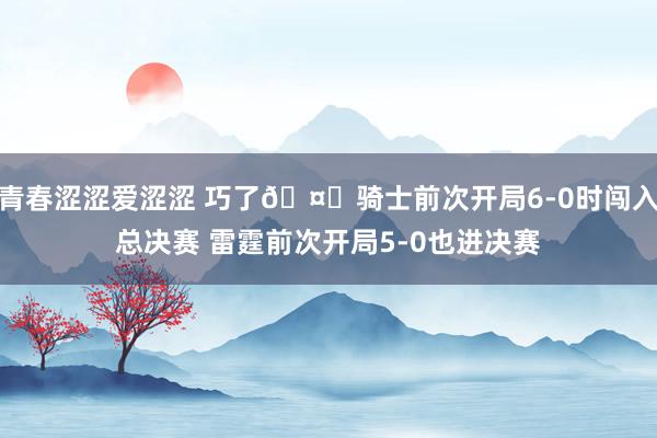 青春涩涩爱涩涩 巧了🤔骑士前次开局6-0时闯入总决赛 雷霆前次开局5-0也进决赛