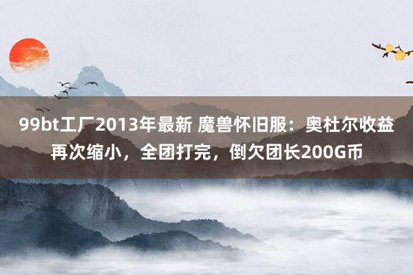 99bt工厂2013年最新 魔兽怀旧服：奥杜尔收益再次缩小，全团打完，倒欠团长200G币