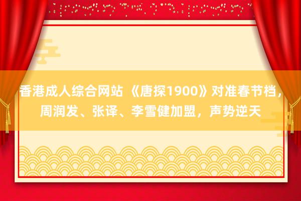 香港成人综合网站 《唐探1900》对准春节档，周润发、张译、李雪健加盟，声势逆天