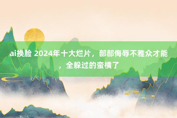 ai换脸 2024年十大烂片，部部侮辱不雅众才能，全躲过的蛮横了