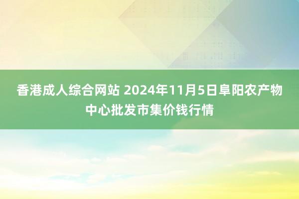 香港成人综合网站 2024年11月5日阜阳农产物中心批发市集价钱行情