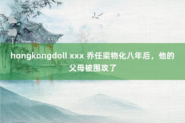 hongkongdoll xxx 乔任梁物化八年后，他的父母被围攻了