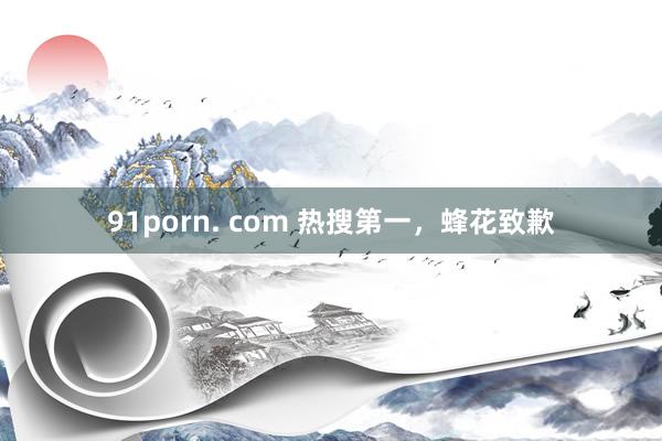 91porn. com 热搜第一，蜂花致歉