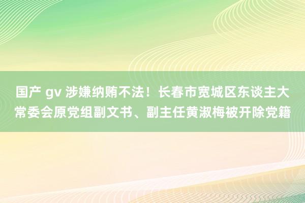 国产 gv 涉嫌纳贿不法！长春市宽城区东谈主大常委会原党组副文书、副主任黄淑梅被开除党籍