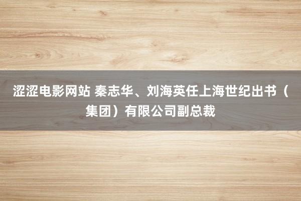 涩涩电影网站 秦志华、刘海英任上海世纪出书（集团）有限公司副总裁