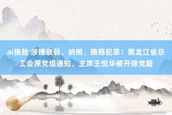 ai换脸 涉嫌衰弱、纳贿、贿赂犯罪！黑龙江省总工会原党组通知、主席王悦华被开除党籍