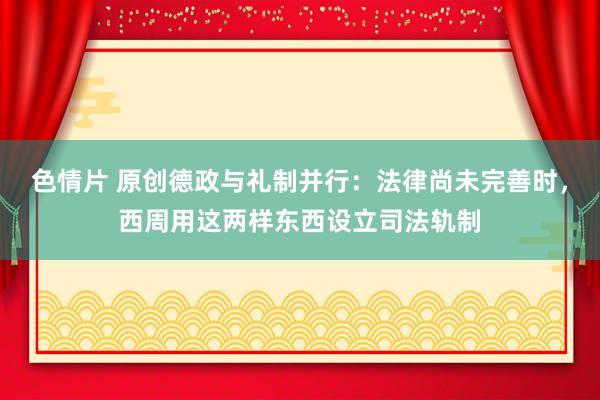 色情片 原创德政与礼制并行：法律尚未完善时，西周用这两样东西设立司法轨制