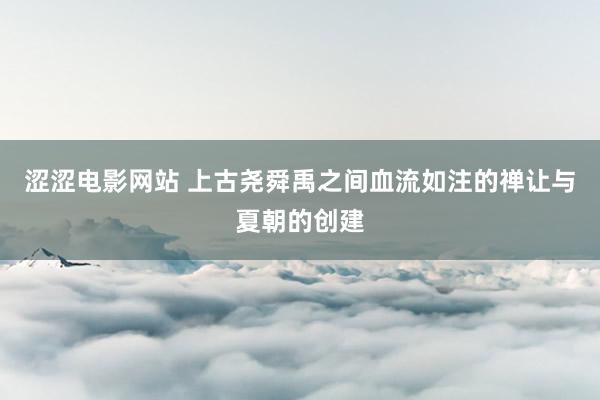 涩涩电影网站 上古尧舜禹之间血流如注的禅让与夏朝的创建