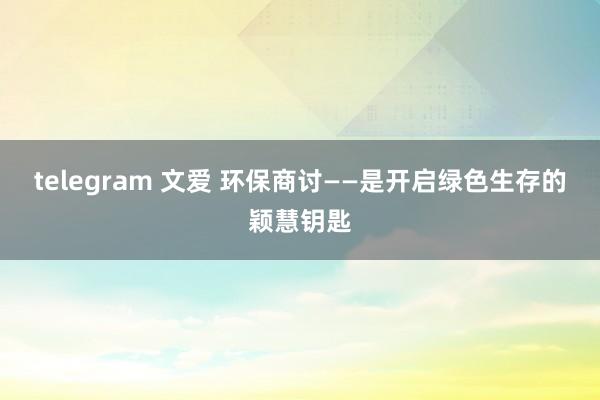 telegram 文爱 环保商讨——是开启绿色生存的颖慧钥匙