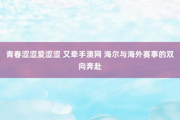 青春涩涩爱涩涩 又牵手澳网 海尔与海外赛事的双向奔赴