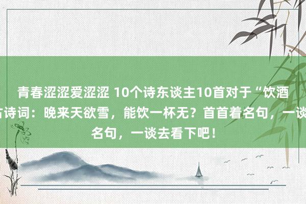 青春涩涩爱涩涩 10个诗东谈主10首对于“饮酒”的经典古诗词：晚来天欲雪，能饮一杯无？首首着名句，一谈去看下吧！