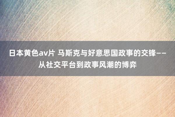 日本黄色av片 马斯克与好意思国政事的交锋——从社交平台到政事风潮的博弈